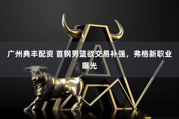 广州典丰配资 首钢男篮欲交易补强，弗格新职业曝光