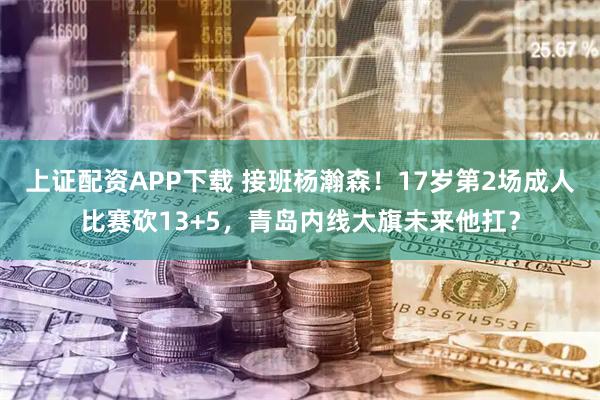 上证配资APP下载 接班杨瀚森！17岁第2场成人比赛砍13+5，青岛内线大旗未来他扛？