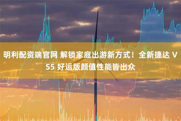 明利配资端官网 解锁家庭出游新方式！全新捷达 VS5 好运版颜值性能皆出众