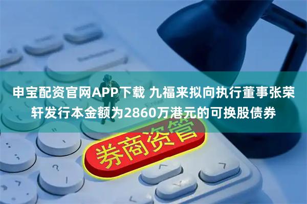 申宝配资官网APP下载 九福来拟向执行董事张荣轩发行本金额为2860万港元的可换股债券
