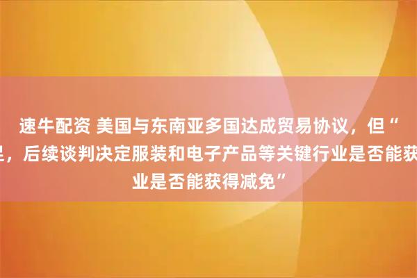 速牛配资 美国与东南亚多国达成贸易协议,但“细节不足,后续谈判决定服装和电子产品等关键行业是否能获得减免”