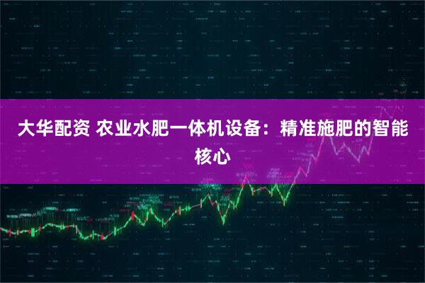 大华配资 农业水肥一体机设备:精准施肥的智能核心