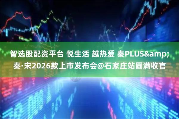 智选股配资平台 悦生活 越热爱 秦PLUS&秦·宋2026款上市发布会@石家庄站圆满收官