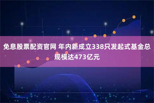 免息股票配资官网 年内新成立338只发起式基金总规模达473亿元
