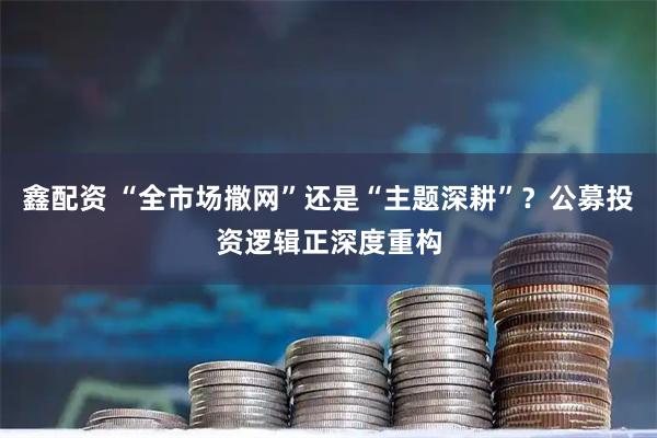 鑫配资 “全市场撒网”还是“主题深耕”？公募投资逻辑正深度重构