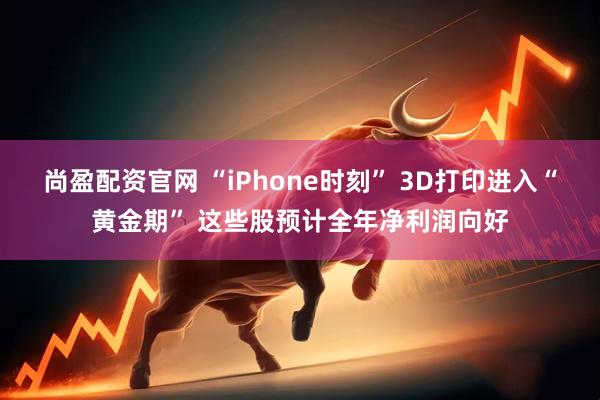 尚盈配资官网 “iPhone时刻” 3D打印进入“黄金期” 这些股预计全年净利润向好