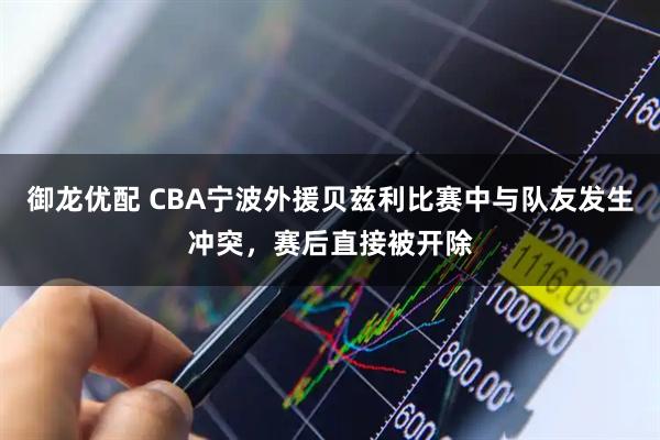 御龙优配 CBA宁波外援贝兹利比赛中与队友发生冲突，赛后直接被开除