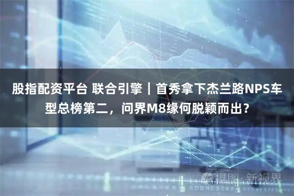 股指配资平台 联合引擎｜首秀拿下杰兰路NPS车型总榜第二，问界M8缘何脱颖而出？