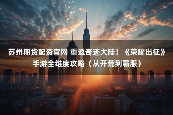 苏州期货配资官网 重返奇迹大陆！《荣耀出征》手游全维度攻略（从开荒到霸服）