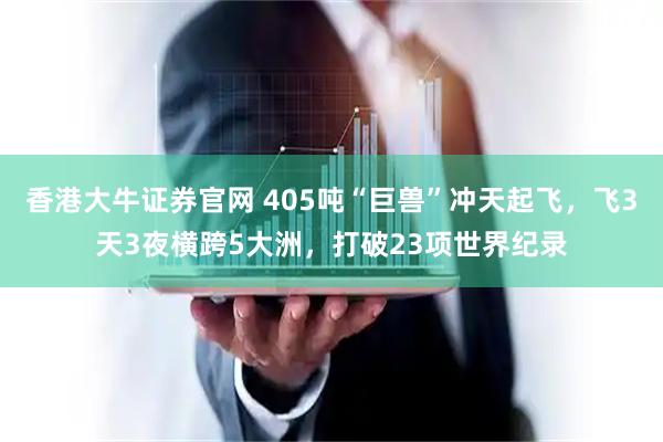 香港大牛证券官网 405吨“巨兽”冲天起飞，飞3天3夜横跨5大洲，打破23项世界纪录