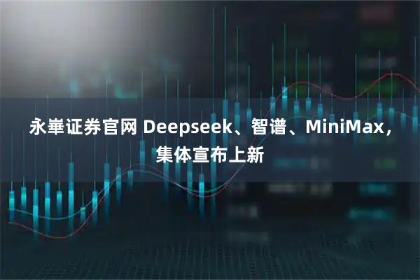 永崋证券官网 Deepseek、智谱、MiniMax，集体宣布上新