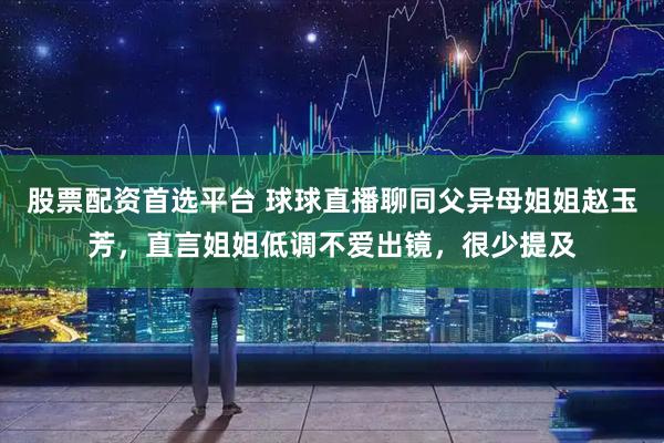 股票配资首选平台 球球直播聊同父异母姐姐赵玉芳，直言姐姐低调不爱出镜，很少提及