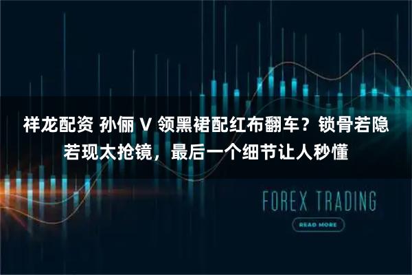 祥龙配资 孙俪 V 领黑裙配红布翻车？锁骨若隐若现太抢镜，最后一个细节让人秒懂