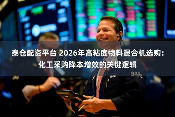 泰仓配资平台 2026年高粘度物料混合机选购：化工采购降本增效的关键逻辑