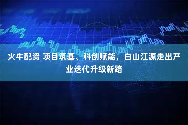 火牛配资 项目筑基、科创赋能,白山江源走出产业迭代升级新路
