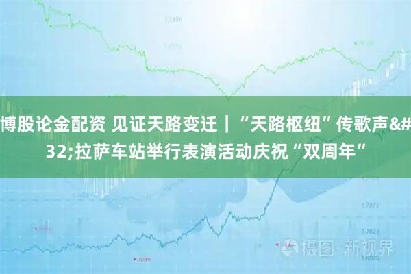 博股论金配资 见证天路变迁｜“天路枢纽”传歌声 拉萨车站举行表演活动庆祝“双周年”