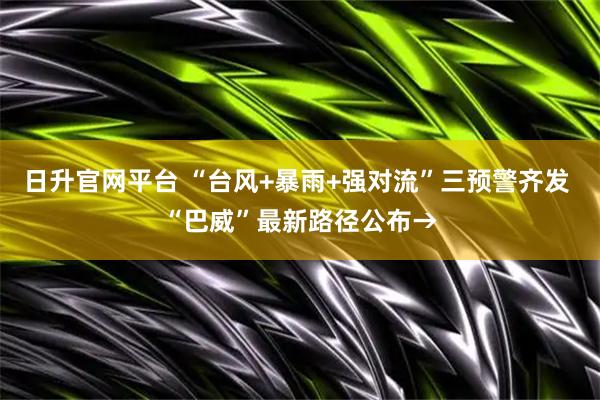 日升官网平台 “台风+暴雨+强对流”三预警齐发 “巴威”最新路径公布→