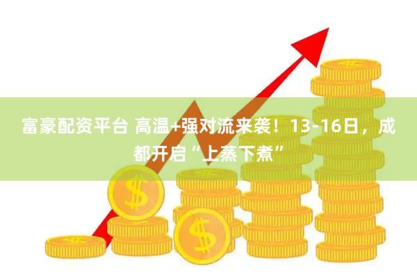 富豪配资平台 高温+强对流来袭！13-16日，成都开启“上蒸下煮”
