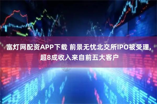 富灯网配资APP下载 前景无忧北交所IPO被受理, 超8成收入来自前五大客户