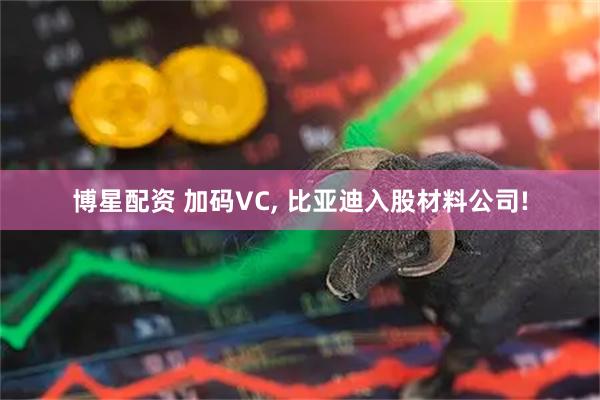 博星配资 加码VC, 比亚迪入股材料公司!