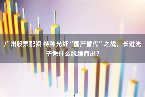 广州股票配资 特种光纤“国产替代”之战，长进光子凭什么脱颖而出？