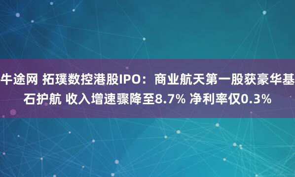 牛途网 拓璞数控港股IPO：商业航天第一股获豪华基石护航 收入增速骤降至8.7% 净利率仅0.3%