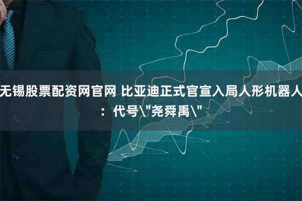 无锡股票配资网官网 比亚迪正式官宣入局人形机器人：代号＂尧舜禹＂