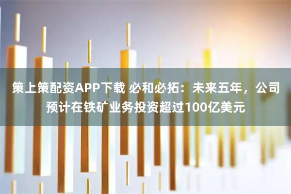 策上策配资APP下载 必和必拓：未来五年，公司预计在铁矿业务投资超过100亿美元